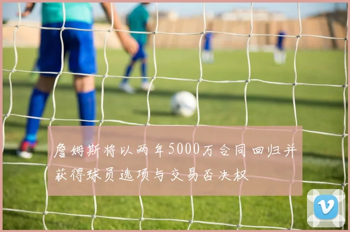 詹姆斯将以两年5000万合同回归并获得球员选项与交易否决权