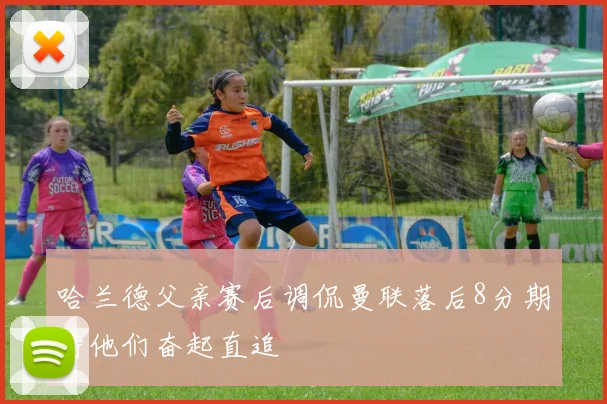 哈兰德父亲赛后调侃曼联落后8分期待他们奋起直追