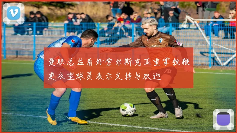 曼联总监看好索尔斯克亚重掌教鞭更衣室球员表示支持与欢迎