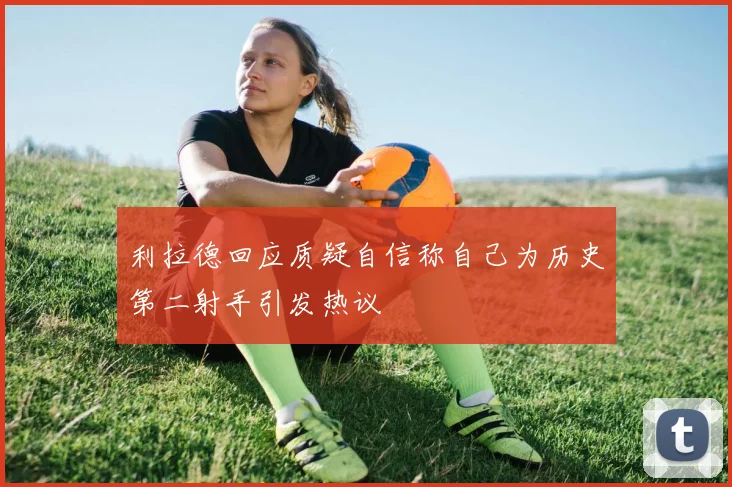 利拉德回应质疑自信称自己为历史第二射手引发热议
