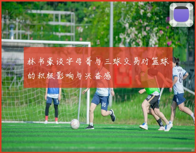 林书豪谈字母哥与三球交易对篮球的积极影响与兴奋感