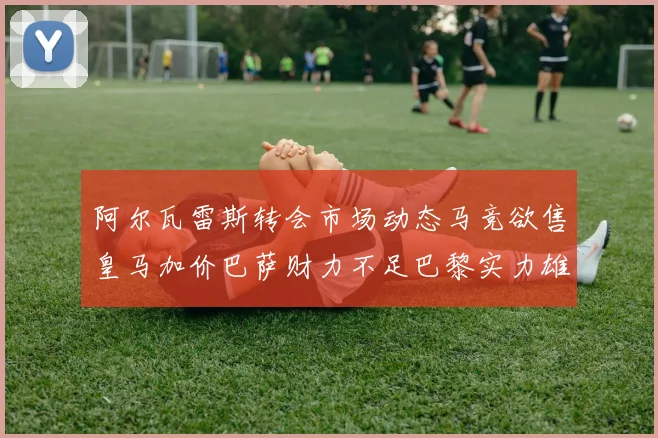 阿尔瓦雷斯转会市场动态马竞欲售皇马加价巴萨财力不足巴黎实力雄厚