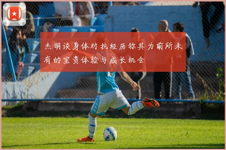 杰明谈身体对抗经历称其为前所未有的宝贵体验与成长机会