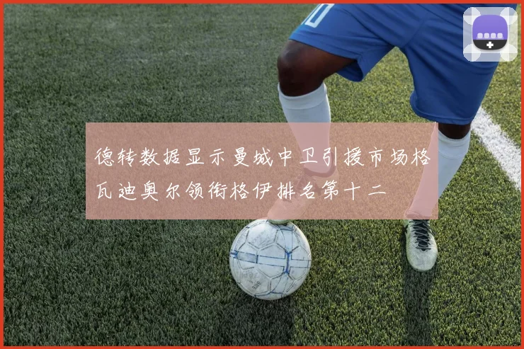 德转数据显示曼城中卫引援市场格瓦迪奥尔领衔格伊排名第十二