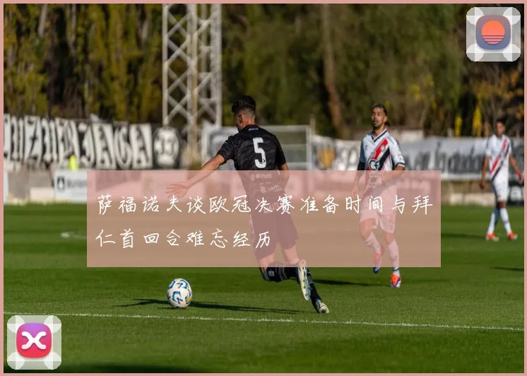 萨福诺夫谈欧冠决赛准备时间与拜仁首回合难忘经历