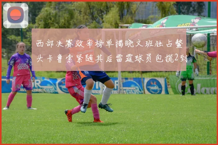 西部决赛效率榜单揭晓文班独占鳌头卡鲁索紧随其后雷霆球员包揽2到5名