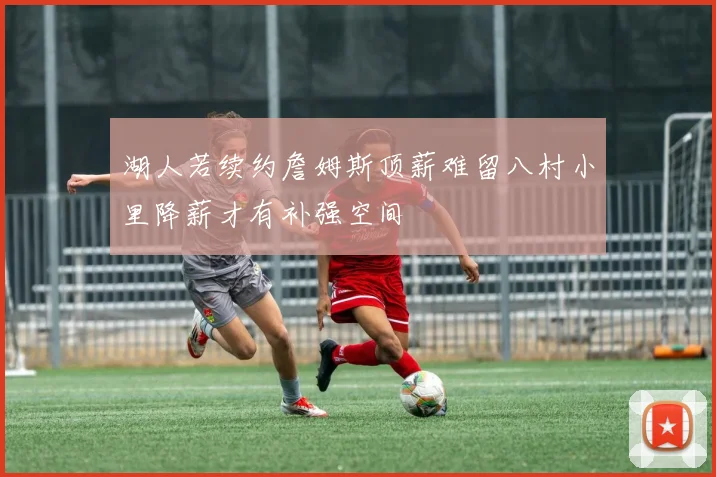 湖人若续约詹姆斯顶薪难留八村小里降薪才有补强空间