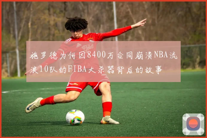 施罗德为何因8400万合同崩溃NBA流浪10队的FIBA大杀器背后的故事