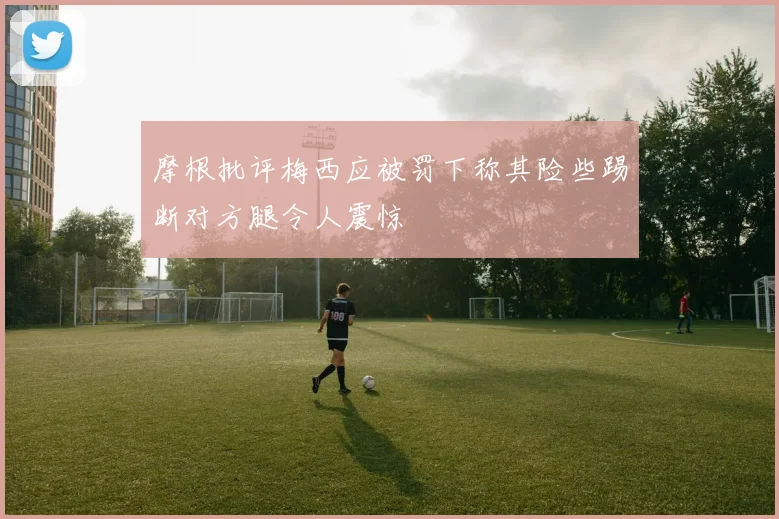 摩根批评梅西应被罚下称其险些踢断对方腿令人震惊