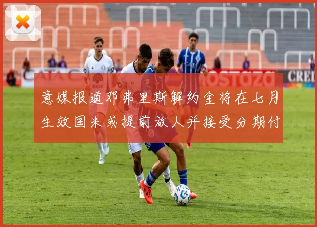 意媒报道邓弗里斯解约金将在七月生效国米或提前放人并接受分期付款