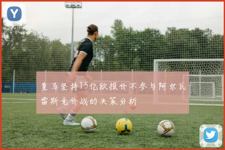 皇马坚持15亿欧报价不参与阿尔瓦雷斯竞价战的决策分析