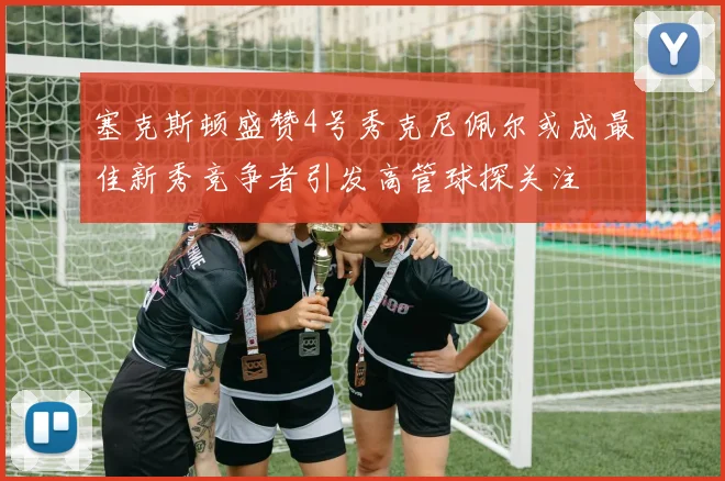 塞克斯顿盛赞4号秀克尼佩尔或成最佳新秀竞争者引发高管球探关注