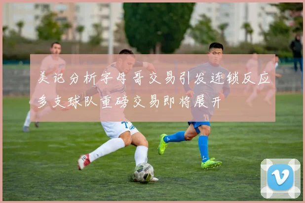 美记分析字母哥交易引发连锁反应多支球队重磅交易即将展开