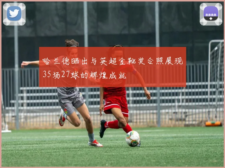 哈兰德晒出与英超金靴奖合照展现35场27球的辉煌成就